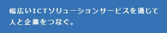 幅広いITCネットワーク事業を通して人と企業をつなぐ。